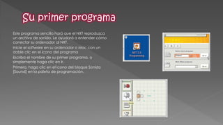 Este programa sencillo hará que el NXT reproduzca un archivo de sonido. Le ayudará a entender cómo conectar su ordenador al NXT. 
Inicie el software en su ordenador o Mac con un doble clic en el icono del programa 
Escriba el nombre de su primer programa, o simplemente haga clic en Ir. 
Primero, haga clic en el icono del bloque Sonido [Sound] en la paleta de programación.  