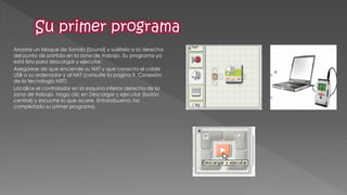 Arrastre un bloque de Sonido [Sound] y suéltelo a la derecha del punto de partida en la zona de trabajo. Su programa ya está listo para descargar y ejecutar. 
Asegúrese de que enciende su NXT y que conecta el cable USB a su ordenador y al NXT (consulte la página 9, Conexión de la tecnología NXT). 
Localice el controlador en la esquina inferior derecha de la zona de trabajo. Haga clic en Descargar y ejecutar (botón central) y escuche lo que ocurre. Enhorabuena, ha completado su primer programa.  
