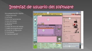 Una presentación rápida 
1. Robot Educator 
2. Mi Portal 
3. Barra de herramientas 
4. Zona de trabajo 
5. Ventana Ayuda contextual 
6. Mapa de zona de trabajo 
7. Paleta de programación 
8. Panel de configuración 
9. Controlador 
10. Ventana del NXT  