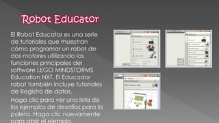 El Robot Educator es una serie de tutoriales que muestran cómo programar un robot de dos motores utilizando las funciones principales del software LEGO MINDSTORMS Education NXT. El Educador robot también incluye tutoriales de Registro de datos. 
Haga clic para ver una lista de los ejemplos de desafíos para la paleta. Haga clic nuevamente para abrir el ejemplo. 
 