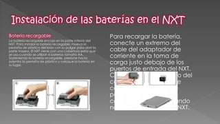 Batería recargable 
La batería recargable encaja en la parte inferior del NXT. Para instalar la batería recargable, mueva la pestaña de plástico del lado con su pulgar para abrir la parte trasera. El NXT viene con una cobertura extra que se usa cuando se utilizan 6 baterías tamaño AA. Sosteniendo la batería recargable, presione hacia adentro la pestaña de plástico y coloque la batería en su lugar. 
Para recargar la batería, conecte un extremo del cable del adaptador de corriente en la toma de carga justo debajo de los puertos de entrada del NXT. Conecte el otro extremo del cable del adaptador de corriente al enchufe de pared. También puede cargarse la batería cuando no esté insertada en el NXT. 
 