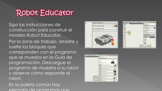 Siga las instrucciones de construcción para construir el modelo Robot Educator. 
Por la zona de trabajo, arrastre y suelte los bloques que corresponden con el programa que se muestra en la Guía de programación. Descargue el programa de muestra a su robot y observe cómo responde el robot. 
En la paleta común hay ejemplos de programas que  