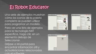 Una serie de ejemplos muestran cómo los iconos de la paleta completa se pueden utilizar para programar un modelo. 
Para ver una lista de ejemplos para la tecnología NXT específica, haga clic en un elemento debajo de Seleccionar. 
Diríjase a Mi portal para encontrar información útil y actualizaciones relacionadas con el software  