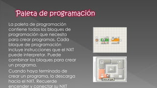 La paleta de programación contiene todos los bloques de programación que necesita para crear programas. Cada bloque de programación incluye instrucciones que el NXT puede interpretar. Puede combinar los bloques para crear un programa. 
Cuando haya terminado de crear un programa, lo descarga hacia el NXT. Recuerde encender y conectar su NXT  