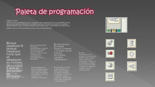 Paleta común: 
Software Para simplificar su uso, la paleta de programación se ha dividido en tres grupos de paletas diferentes: la paleta común, la paleta completa y la paleta personalizada (que contiene bloques que usted crea o descarga de Internet).La paleta común se recomienda como un punto de partida. 
Bloque desplazar El bloque Desplazar hace que se desplacen los motores de su robot o que se enciendan las lámparas 
BLOQUE BUCLE UTILICE EL BLOQUE BUCLE SI DESEA QUE SU ROBOT CONTINÚE HACIENDO LAS MISMAS COSAS UNA Y OTRA VEZ, COMO AVANZAR Y RETROCEDER HASTA QUE SE PRESIONE EL SENSOR TÁCTIL. 
BLOQUE ESPERAR EL BLOQUE ESPERAR HACE QUE SU ROBOT ESPERE LOS DATOS DE ENTRADA DEL SENSOR, COMO UN SONIDO O UN INTERVALO DE TIEMPO 
BLOQUE CONMUTACIÓN EL BLOQUE CONMUTACIÓN PERMITE QUE EL ROBOT TOME SUS PROPIAS DECISIONES, COMO IR A LA IZQUIERDA CUANDO OYE UN SONIDO FUERTE Y GIRAR A LA DERECHA CUANDO OYE UN SONIDO SUAVE. 
BLOQUE VISUALIZAR EL BLOQUE VISUALIZAR LE PERMITE CONTROLAR LA PANTALLA DEL NXT. PUEDE ESCRIBIR, MOSTRAR ICONOS O HASTA DIBUJAR A TRAVÉS DE SU PROGRAMA 
BLOQUE SONIDO EL BLOQUE SONIDO LE PERMITE A SU ROBOT HACER SONIDOS, INCLUYENDO PALABRAS PREGRABADAS 
BLOQUE GUARDAR/LEER EL BLOQUE GUARDAR/LEER LE PERMITE PROGRAMAR EL ROBOT CON MOVIMIENTOS FÍSICOS, Y LUEGO VOLVER A REPRODUCIR EL MOVIMIENTO EN CUALQUIER PARTE DEL PROGRAMA.  