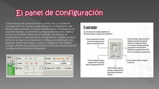 Cada bloque de programación cuenta con un panel de configuración en el que puede ajustar la configuración del bloque seleccionado. Cuando se selecciona un bloque en la zona de trabajo, su panel de configuración se hace visible y activo en la parte inferior de la pantalla. Al cambiar los parámetros en cada panel de configuración, puede cambiar la forma en que se comportará un bloque en particular. Por ejemplo, para hacer que su robot se desplace más rápido, puede cambiar la propiedad Potencia [Power] en el panel de configuración del bloque Desplazar. 
 