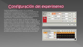 Todos los experimentos cuentan con un panel de configuración en el que puedes ajustar los parámetros del experimento. Cambiando la velocidad y duración de un experimento, puedes cambiar la frecuencia con la que se recopilan los datos. Puedes utilizar hasta cuatro sensores al mismo tiempo, cambiando la unidad de medida. 
La tabla de conjunto de datos: La Tabla de conjunto de datos muestra todos los valores de los ejes x e y derivados de predicciones y conjuntos de datos. Puedes modificar cómo deben mostrarse las predicciones y conjuntos de datos en el Gráfico u ocultar las predicciones y conjuntos de datos seleccionados, cambiar los colores, el estilo del gráfico y la unidad de medida. La Tabla de conjunto de datos presenta tus predicciones y resultados numéricamente, mientras que el Gráfico es la representación visual de los mismos datos.  