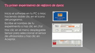 Inicia el software en tu PC o Mac haciendo doble clic en el icono del programa. 
Escribe el nombre de tu experimento o haz clic en ¡Ya! 
Haz clic en el menú desplegable Sensor para seleccionar el sensor de ultrasonidos y haz clic en Aceptar.  