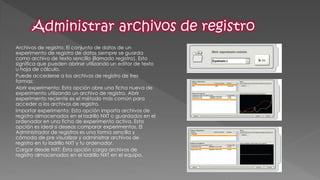 Archivos de registro: El conjunto de datos de un experimento de registro de datos siempre se guarda como archivo de texto sencillo (llamado registro). Esto significa que pueden abrirse utilizando un editor de texto u hoja de cálculo. 
Puede accederse a los archivos de registro de tres formas: 
Abrir experimento: Esta opción abre una ficha nueva de experimento utilizando un archivo de registro. Abrir experimento reciente es el método más común para acceder a los archivos de registro. 
Importar experimento: Esta opción importa archivos de registro almacenados en el ladrillo NXT o guardados en el ordenador en una ficha de experimento activa. Esta opción es ideal si deseas comparar experimentos. El Administrador de registros es una forma sencilla y cómoda de pre visualizar y administrar archivos de registro en tu ladrillo NXT y tu ordenador. 
Cargar desde NXT: Esta opción carga archivos de registro almacenados en el ladrillo NXT en el equipo.  