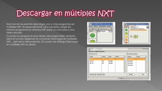 Esta función le permite descargar uno o más programas en múltiples NXT. Es especialmente útil si necesita cargar los mismos programas en diversos NXT para un concurso o una tarea escolar. 
Cuando los programas que desea descargar estén abiertos, abra la función eligiendo el comando Descargar en múltiples NXT... del menú Herramientas. El cuadro de diálogo Descargar en múltiples NXT se abrirá. 
 