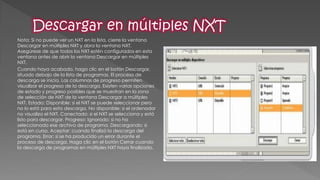 Nota: Si no puede ver un NXT en la lista, cierre la ventana Descargar en múltiples NXT y abra la ventana NXT. Asegúrese de que todos los NXT estén configurados en esta ventana antes de abrir la ventana Descargar en múltiples NXT. 
Cuando haya acabado, haga clic en el botón Descargar, situado debajo de la lista de programas. El proceso de descarga se inicia. Las columnas de progreso permiten visualizar el progreso de la descarga. Existen varias opciones de estado y progreso posibles que se muestran en la zona de selección de NXT de la ventana Descargar a múltiples NXT. Estado: Disponible: si el NXT se puede seleccionar pero no lo está para esta descarga. No disponible: si el ordenador no visualiza el NXT. Conectado: si el NXT se selecciona y está listo para descargar. Progreso: Ignorado: si no ha seleccionado ese archivo de programa. Descargando: si está en curso. Aceptar: cuando finalizó la descarga del programa. Error: si se ha producido un error durante el proceso de descarga. Haga clic en el botón Cerrar cuando la descarga de programas en múltiples NXT haya finalizado.  