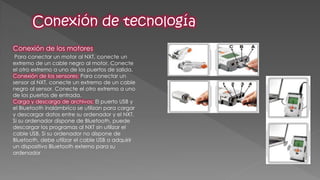 Conexión de los motores 
Para conectar un motor al NXT, conecte un extremo de un cable negro al motor. Conecte el otro extremo a uno de los puertos de salida. Conexión de los sensores: Para conectar un sensor al NXT, conecte un extremo de un cable negro al sensor. Conecte el otro extremo a uno de los puertos de entrada. Carga y descarga de archivos: El puerto USB y el Bluetooth inalámbrico se utilizan para cargar y descargar datos entre su ordenador y el NXT. Si su ordenador dispone de Bluetooth, puede descargar los programas al NXT sin utilizar el cable USB. Si su ordenador no dispone de Bluetooth, debe utilizar el cable USB o adquirir un dispositivo Bluetooth externo para su ordenador  