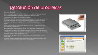 Reinicio del NXT 
Si el icono de funcionamiento se detiene y no gira, se ha congelado el NXT y debe reiniciarlo. Siga estos pasos para reiniciar el NXT: 
1. Asegúrese de que el NXT está encendido. 
2. Presione el botón de reinicio que está ubicado en la parte posterior de su NXT en el orificio de LEGO Technic en la esquina superior izquierda. Utilice, por ejemplo, un sujetapapeles desdoblado para presionar el botón. 
3. Si presiona el botón de reinicio durante más de 4 segundos, tendrá que actualizar el firmware. 
Actualización del firmware en el NXT desde su ordenador 
1. Asegúrese de que el NXT está encendido. Nota: Si acaba de reiniciar su NXT (ver información anterior) la pantalla no mostrará nada. Un sonido de tictac le dirá si está encendida o no. 
2. Asegúrese de que el NXT y el ordenador están conectados con el cable USB. 
3. Diríjase al menú desplegable Herramientas en la barra de menú del software y seleccione Actualizar firmware del NXT.  
