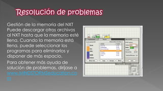Gestión de la memoria del NXT Puede descargar otros archivos al NXT hasta que la memoria esté llena. Cuando la memoria está llena, puede seleccionar los programas para eliminarlos y disponer de más espacio. 
Para obtener más ayuda de solución de problemas, diríjase a www.MINDSTORMSeducation.com  