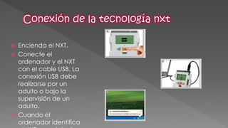 Encienda el NXT. 
Conecte el ordenador y el NXT con el cable USB. La conexión USB debe realizarse por un adulto o bajo la supervisión de un adulto. 
Cuando el ordenador identifica el NXT completará  