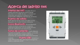 Interfaz del NXT: El ladrillo NXT es el cerebro del robot de LEGO® MINDSTORMS® Education. Es un ladrillo de LEGO controlado por ordenador que aporta un comportamiento programable, inteligente y de toma de decisiones. Puertos de salida: El NXT dispone de tres puertos de salida con las etiquetas A, B y C para motores o lámparas. Icono Bluetooth: El icono Bluetooth muestra el estado actual de las conexiones inalámbricas Bluetooth. Si no se visualiza el icono Bluetooth, el Bluetooth está desactivado. Toma de corriente: Si está utilizando la batería recargable y precisa cargarla, o si no está utilizando baterías 6AA, puede conectar un adaptador de corriente al NXT utilizando la toma de corriente. Puerto USB: Conecte un cable USB al puerto USB y descargue los programas desde su ordenador al NXT.  