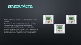 SENSOR TÁCTIL 
PRUÉBEME: UTILICE EL PROGRAMA ADECUADO EN EL SUBMENÚ 
PRUÉBEME. 
PROGRAMA DE NXT: TAMBIÉN PUEDE UTILIZAR LA FUNCIÓN 
PROGRAMA [PROGRAM] PARA CREAR PROGRAMAS 
DIRECTAMENTE EN EL NXT SIN UTILIZAR UN ORDENADOR. 
REGISTRO DE DATOS DE NXT: UTILIZA LA FUNCIÓN REGISTRO DE 
DATOS DE NXT [NXT DATALOG] PARA CREAR ARCHIVOS DE 
REGISTRO DE DATOS EN EL NXT SIN UTILIZAR UN ORDENADOR. 
 