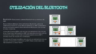 UTILIZACIÓN DEL BLUETOOTH 
BLUETOOTH: SELECCIONE EL SUBMENÚ BLUETOOTH EN LA PANTALLA DEL 
NXT. 
BUSCAR [SEARCH]BUSQUE OTROS DISPOSITIVOS BLUETOOTH. LUEGO DE 
HABER SELECCIONADO EL ICONO BUSCAR [SEARCH], EL NXT COMENZARÁ A 
BUSCAR AUTOMÁTICAMENTE OTROS DISPOSITIVOS BLUETOOTH CON LOS QUE 
SE PUEDA CONECTAR. 
ACTOS [MY CONTACTS]ESTA LISTA INCLUYE LOS DISPOSITIVOS CON LOS QUE 
SE HA CONECTADO PREVIAMENTE SU NXT. LOS DISPOSITIVOS EN ESTA LISTA DE 
CONTACTOS PUEDEN CONECTARSE AUTOMÁTICAMENTE CON SU NXT Y 
ENVIARLE DATOS SIN UTILIZAR UNA CONTRASEÑA. 
CONEXIONES [CONNECTIONS]ESTA LISTA INCLUYE LOS DISPOSITIVOS CON LOS 
QUE ESTÁ ACTUALMENTE CONECTADO SU NXT. PUEDE CONECTARSE CON 
TRES ELEMENTOS AL MISMO TIEMPO. 
 