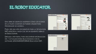 EL ROBOT EDUCATOR 
UNA SERIE DE EJEMPLOS MUESTRAN CÓMO LOS ICONOS 
DE LA PALETA COMPLETA SE PUEDEN UTILIZAR PARA 
PROGRAMAR UN MODELO. 
PARA VER UNA LISTA DE EJEMPLOS PARA LA TECNOLOGÍA 
NXT ESPECÍFICA, HAGA CLIC EN UN ELEMENTO DEBAJO 
DE SELECCIONAR. 
DIRÍJASE A MI PORTAL PARA ENCONTRAR INFORMACIÓN 
ÚTIL Y ACTUALIZACIONES RELACIONADAS CON EL 
SOFTWARE LEGOMINDSTORMS EDUCATION NXT. 
 