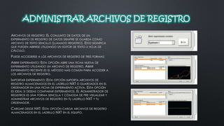 ADMINISTRAR ARCHIVOS DE REGISTRO 
ARCHIVOS DE REGISTRO: EL CONJUNTO DE DATOS DE UN 
EXPERIMENTO DE REGISTRO DE DATOS SIEMPRE SE GUARDA COMO 
ARCHIVO DE TEXTO SENCILLO (LLAMADO REGISTRO). ESTO SIGNIFICA 
QUE PUEDEN ABRIRSE UTILIZANDO UN EDITOR DE TEXTO U HOJA DE 
CÁLCULO. 
PUEDE ACCEDERSE A LOS ARCHIVOS DE REGISTRO DE TRES FORMAS: 
ABRIR EXPERIMENTO: ESTA OPCIÓN ABRE UNA FICHA NUEVA DE 
EXPERIMENTO UTILIZANDO UN ARCHIVO DE REGISTRO. ABRIR 
EXPERIMENTO RECIENTE ES EL MÉTODO MÁS COMÚN PARA ACCEDER A 
LOS ARCHIVOS DE REGISTRO. 
IMPORTAR EXPERIMENTO: ESTA OPCIÓN IMPORTA ARCHIVOS DE 
REGISTRO ALMACENADOS EN EL LADRILLO NXT O GUARDADOS EN EL 
ORDENADOR EN UNA FICHA DE EXPERIMENTO ACTIVA. ESTA OPCIÓN 
ES IDEAL SI DESEAS COMPARAR EXPERIMENTOS. EL ADMINISTRADOR DE 
REGISTROS ES UNA FORMA SENCILLA Y CÓMODA DE PRE VISUALIZAR Y 
ADMINISTRAR ARCHIVOS DE REGISTRO EN TU LADRILLO NXT Y TU 
ORDENADOR. 
CARGAR DESDE NXT: ESTA OPCIÓN CARGA ARCHIVOS DE REGISTRO 
ALMACENADOS EN EL LADRILLO NXT EN EL EQUIPO. 
 