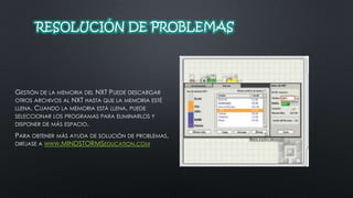 RESOLUCIÓN DE PROBLEMAS 
GESTIÓN DE LA MEMORIA DEL NXT PUEDE DESCARGAR 
OTROS ARCHIVOS AL NXT HASTA QUE LA MEMORIA ESTÉ 
LLENA. CUANDO LA MEMORIA ESTÁ LLENA, PUEDE 
SELECCIONAR LOS PROGRAMAS PARA ELIMINARLOS Y 
DISPONER DE MÁS ESPACIO. 
PARA OBTENER MÁS AYUDA DE SOLUCIÓN DE PROBLEMAS, 
DIRÍJASE A WWW.MINDSTORMSEDUCATION.COM 
 