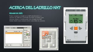 ACERCA DEL LADRILLO NXT 
NOMBRE DEL NXT: 
PUEDE CAMBIAR EL NOMBRE DE SU NXT DIRIGIÉNDOSE A LA 
VENTANA DEL NXT EN EL SOFTWARE. SE PUEDE ACCEDER A ESTA 
VENTANA DESDE EL CONTROLADOR. LOS NOMBRES DEL NXT 
PUEDEN TENER COMO MÁXIMO OCHO CARACTERES DE LONGITUD. 
 