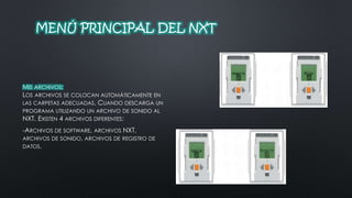 MENÚ PRINCIPAL DEL NXT 
MIS ARCHIVOS: 
LOS ARCHIVOS SE COLOCAN AUTOMÁTICAMENTE EN 
LAS CARPETAS ADECUADAS. CUANDO DESCARGA UN 
PROGRAMA UTILIZANDO UN ARCHIVO DE SONIDO AL 
NXT. EXISTEN 4 ARCHIVOS DIFERENTES: 
-ARCHIVOS DE SOFTWARE, ARCHIVOS NXT, 
ARCHIVOS DE SONIDO, ARCHIVOS DE REGISTRO DE 
DATOS. 
 