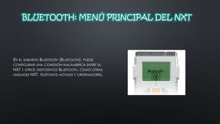 BLUETOOTH: MENÚ PRINCIPAL DEL NXT 
EN EL SUBMENÚ BLUETOOTH [BLUETOOTH], PUEDE 
CONFIGURAR UNA CONEXIÓN INALÁMBRICA ENTRE SU 
NXT Y OTROS DISPOSITIVOS BLUETOOTH, COMO OTRAS 
UNIDADES NXT, TELÉFONOS MÓVILES Y ORDENADORES. 
 
