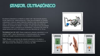 SENSOR ULTRASÓNICO 
EL SENSOR ULTRASÓNICO LE PERMITE AL ROBOT VER Y RECONOCER OBJETOS, 
EVITAR OBSTÁCULOS, MEDIR DISTANCIAS Y DETECTAR MOVIMIENTO. EL SENSOR 
ULTRASÓNICO UTILIZA EL MISMO PRINCIPIO CIENTÍFICO QUE LOS MURCIÉLAGOS: 
MIDE LA DISTANCIA CALCULANDO EL TIEMPO QUE DEMORA UNA ONDA DE 
SONIDO EN GOLPEAR UN OBJETO Y VOLVER, AL IGUAL QUE UN ECO. EL SENSOR 
ULTRASÓNICO MIDE LA DISTANCIA EN CENTÍMETROS Y PULGADAS. ES CAPAZ DE 
MEDIR DISTANCIAS DE 0 A 2,5 METROS CON UNA PRECISIÓN DE +/- 3 CM. 
SUGERENCIAS DE USO: PUEDE AGREGAR EL SENSOR ULTRASÓNICO A UN 
MODELO NXT Y LUEGO PROGRAMAR EL COMPORTAMIENTO DEL MODELO 
PARA QUE CAMBIE CUANDO SE ACTIVA EL SENSOR ULTRASÓNICO. 
VER: PRUEBE LA CAPACIDAD DEL SENSOR ULTRASÓNICO DE MEDIR LA 
DISTANCIA UTILIZANDO VER [VIEW]. CONECTE EL SENSOR ULTRASÓNICO AL 
NXT. SELECCIONE VER [VIEW] EN LA PANTALLA DEL NXT. 
 