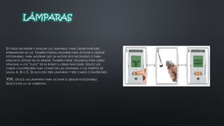 LÁMPARAS 
SE PUEDE ENCENDER Y APAGAR LAS LÁMPARAS, PARA CREAR PATRONES 
INTERMITENTES DE LUZ. TAMBIÉN PUEDEN UTILIZARSE PARA ACTIVAR EL SENSOR 
FOTOSENSIBLE, PARA MOSTRAR QUE UN MOTOR ESTÁ ENCENDIDO O PARA 
INDICAR EL ESTADO DE UN SENSOR. TAMBIÉN PUEDE UTILIZARLAS PARA DARLE 
VITALIDAD A LOS “OJOS” DE SU ROBOT U OTRAS FUNCIONES. UTILICE LOS 
CABLES CONVERSORES PARA CONECTAR LAS LÁMPARAS A LOS PUERTOS DE 
SALIDA A, B O C. SE INCLUYEN TRES LÁMPARAS Y TRES CABLES CONVERSORES. 
VER: UTILICE LAS LÁMPARAS PARA ACTIVAR EL SENSOR FOTOSENSIBLE. 
SELECCIONE LA LUZ AMBIENTAL. 
 