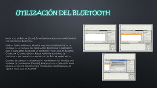 UTILIZACIÓN DEL BLUETOOTH 
HAGA CLIC EN BUSCAR [SCAN]. SU ORDENADOR BUSCA AUTOMÁTICAMENTE 
LOS DISPOSITIVOS BLUETOOTH. 
TRAS UN CORTO INTERVALO, APARECE UNA LISTA DE DISPOSITIVOS EN LA 
VENTANA EN LA PANTALLA DEL ORDENADOR. SELECCIONE EL DISPOSITIVO 
CON EL CUAL DESEA ESTABLECER LA CONEXIÓN Y HAGA CLIC EN EL BOTÓN 
CONECTAR [CONNECT].NOTA: PUEDE AUMENTAR EL NÚMERO DE 
DISPOSITIVOS ENCONTRADOS AL HACER CLIC EN BUSCAR VARIAS VECES. 
CUANDO SE CONECTA A UN DISPOSITIVO POR PRIMERA VEZ, APARECE UNA 
VENTANA DE CONTRASEÑA [PASSKEY]. INTRODUZCA LA CONTRASEÑA PARA 
UTILIZARLA CON ESTE DISPOSITIVO [LA CONTRASEÑA PREDETERMINADA ES 
1234] Y HAGA CLIC EN ACEPTAR 
 