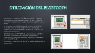 UTILIZACIÓN DEL BLUETOOTH 
INTRODUZCA LA CONTRASEÑA EN SU NXT Y CONFIRME LA CONEXIÓN 
PRESIONANDO EL BOTÓN NARANJA [ENTER]. SI HA SELECCIONADO LA 
CONTRASEÑA PREDETERMINADA, SÓLO HAGA CLIC EN EL BOTÓN NARANJA 
[ENTER]. 
EN LA VENTANA DEL NXT [NXT WINDOW], EL ESTADO DE SU NXT HA 
CAMBIADO AHORA DE DISPONIBLE [AVAILABLE] A CONECTADO 
[CONNECTED]. SU NXT Y ORDENADOR ESTÁN AHORA CONECTADOS Y 
PUEDEN COMPARTIR DATOS. 
CONEXIÓN CON UN APPLE MAC: ASEGÚRESE DE QUE EL NXT ESTÁ 
ENCENDIDO. TAMBIÉN ASEGÚRESE DE QUE EL BLUETOOTH ESTÁ 
CONFIGURADO EN ACTIVADO [ON] Y QUE EL NXT ESTÁ CONFIGURADO 
COMO VISIBLE [VISIBLE]. 
ENCUENTRE EL CONTROLADOR EN LA ZONA DE TRABAJO INFERIOR DERECHA 
DEL SOFTWARE. 
 