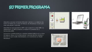 SU PRIMER PROGRAMA 
ARRASTRE UN BLOQUE DE SONIDO [SOUND] Y SUÉLTELO A LA DERECHA DEL 
PUNTO DE PARTIDA EN LA ZONA DE TRABAJO. SU PROGRAMA YA ESTÁ LISTO 
PARA DESCARGAR Y EJECUTAR. 
ASEGÚRESE DE QUE ENCIENDE SU NXT Y QUE CONECTA EL CABLE USB A SU 
ORDENADOR Y AL NXT (CONSULTE LA PÁGINA 9, CONEXIÓN DE LA 
TECNOLOGÍA NXT). 
LOCALICE EL CONTROLADOR EN LA ESQUINA INFERIOR DERECHA DE LA ZONA 
DE TRABAJO. HAGA CLIC EN DESCARGAR Y EJECUTAR (BOTÓN CENTRAL) Y 
ESCUCHE LO QUE OCURRE. ENHORABUENA, HA COMPLETADO SU PRIMER 
PROGRAMA. 
 