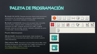 PALETA DE PROGRAMACIÓN 
BLOQUES DE DATOS: PERMITEN REALIZAR OPERACIONES BOOLEANAS, 
MATEMÁTICAS, DE COMPARACIÓN, DE RANGO, CREAR CONDICIONES 
ALEATORIAS Y ALMACENAR VARIABLES O CONSTANTES. 
BLOQUES AVANZADOS: UTILIZA ESTOS BLOQUES PARA CONVERTIR 
DATOS EN TEXTO, AGREGAR TEXTO, CONTROLAR LA FUNCIÓN DE 
SUSPENSIÓN DEL NXT, GUARDAR ARCHIVOS EN EL NXT, CALIBRAR 
SENSORES, REINICIAR MOTORES, INICIAR Y DETENER EL REGISTRO DE DATOS 
Y CONECTARTE A TRAVÉS DE BLUETOOTH. 
PALETA PERSONALIZADA 
MIS BLOQUES: UTILIZANDO MIS BLOQUES, PUEDE GUARDAR UN 
PROGRAMA COMO UN BLOQUE QUE LUEGO PUEDE VOLVER A USAR EN 
OTROS PROGRAMAS. 
DESCARGAS WEB: UTILIZANDO EL BLOQUE DESCARGAS WEB, PUEDE 
GUARDAR PROGRAMAS QUE DESCARGA DEL CORREO ELECTRÓNICO DE 
SUS AMIGOS, DESDE EL PORTAL O DESDE UN SITIO WEB COMO 
WWW.MINDSTORMSEDUCATION.COM 
 