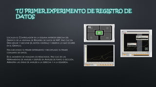 TU PRIMER EXPERIMENTO DE REGISTRO DE 
DATOS 
LOCALIZA EL CONTROLADOR EN LA ESQUINA INFERIOR DERECHA DEL 
GRÁFICO DE LA VENTANA DE REGISTRO DE DATOS DE NXT. HAZ CLIC EN 
DESCARGAR Y EJECUTAR (EL BOTÓN CENTRAL) Y OBSERVA LO QUE OCURRE 
EN EL GRÁFICO. 
HAS EJECUTADO TU PRIMER EXPERIMENTO Y RECOPILADO TU PRIMER 
CONJUNTO DE DATOS. 
ES EL MOMENTO DE ANALIZAR LOS RESULTADOS. HAZ CLIC EN LAS 
HERRAMIENTAS DE ANÁLISIS Y DESPUÉS EN ANÁLISIS DE PUNTO O SECCIÓN. 
ARRASTRA LAS LÍNEAS DE ANÁLISIS A LA DERECHA Y A LA IZQUIERDA. 
 