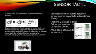 SENSOR TÁCTIL 
El sensor táctil es un interruptor: puede presionarse o 
liberarse. 
Sugerencias de uso: Puede agregar el sensor táctil a un 
modelo NXT y luego programar el comportamiento del 
modelo para que cambie cuando se presiona o se libera el 
sensor táctil. En el Robot Educator se incluye la 
posibilidad de programar ideas utilizando el sensor táctil. 
Ver: Observe la respuesta actual del 
sensor táctil en la pantalla utilizando Ver 
[View]. 
Presione y retenga el botón 
Del sensor mientras observa 
La pantalla del nxt. 
Ahora libere el botón del 
sensor táctil. 
 