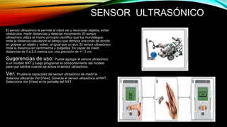 SENSOR ULTRASÓNICO 
El sensor ultrasónico le permite al robot ver y reconocer objetos, evitar 
obstáculos, medir distancias y detectar movimiento. El sensor 
ultrasónico utiliza el mismo principio científico que los murciélagos: 
mide la distancia calculando el tiempo que demora una onda de sonido 
en golpear un objeto y volver, al igual que un eco. El sensor ultrasónico 
mide la distancia en centímetros y pulgadas. Es capaz de medir 
distancias de 0 a 2,5 metros con una precisión de +/- 3 cm. 
Sugerencias de uso: Puede agregar el sensor ultrasónico 
a un modelo NXT y luego programar el comportamiento del modelo 
para que cambie cuando se activa el sensor ultrasónico. 
Ver: Pruebe la capacidad del sensor ultrasónico de medir la 
distancia utilizando Ver [View]. Conecte el sensor ultrasónico al NXT. 
Seleccione Ver [View] en la pantalla del NXT. 
 