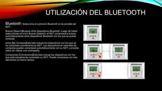 UTILIZACIÓN DEL BLUETOOTH 
Bluetooth: Seleccione el submenú Bluetooth en la pantalla del 
NXT. 
Buscar [Search]Busque otros dispositivos Bluetooth. Luego de haber 
seleccionado el icono Buscar [Search], el NXT comenzará a buscar 
automáticamente otros dispositivos Bluetooth con los que se pueda 
conectar. 
actos [My Contacts]Esta lista incluye los dispositivos con los que se 
ha conectado previamente su NXT. Los dispositivos en esta lista de 
contactos pueden conectarse automáticamente con su NXT y enviarle 
datos sin utilizar una contraseña. 
Conexiones [Connections]Esta lista incluye los dispositivos con los 
que está actualmente conectado su NXT. Puede conectarse con tres 
elementos al mismo tiempo. 
 