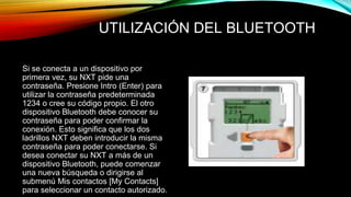 UTILIZACIÓN DEL BLUETOOTH 
Si se conecta a un dispositivo por 
primera vez, su NXT pide una 
contraseña. Presione Intro (Enter) para 
utilizar la contraseña predeterminada 
1234 o cree su código propio. El otro 
dispositivo Bluetooth debe conocer su 
contraseña para poder confirmar la 
conexión. Esto significa que los dos 
ladrillos NXT deben introducir la misma 
contraseña para poder conectarse. Si 
desea conectar su NXT a más de un 
dispositivo Bluetooth, puede comenzar 
una nueva búsqueda o dirigirse al 
submenú Mis contactos [My Contacts] 
para seleccionar un contacto autorizado. 
 