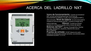 ACERCA DEL LADRILLO NXT 
Icono de funcionamiento: Cuando se enciende el 
NXT, el icono de funcionamiento gira. Si el icono de 
funcionamiento se detiene y no gira, se ha congelado el NXT y 
debe reiniciarlo. Nivel de batería: El icono de la batería 
muestra el nivel de energía del NXT. Cuando la energía de la 
batería está baja. Altavoz: Cuando se incluyen 
sonidos en un programa, puede oírlos a través del altavoz. 
Botones del NXT: Naranja: Encender/Intro. Flechas 
gris claro: Navegación, izquierda y derecha Gris oscuro: 
Borrar/Regresar. 
Puertos de entrada: El NXT dispone de cuatro 
puertos de entrada para conectar sensores. Los sensores deben 
conectarse al puerto 1, 2, 3 o 4. 
 