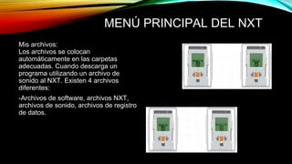 MENÚ PRINCIPAL DEL NXT 
Mis archivos: 
Los archivos se colocan 
automáticamente en las carpetas 
adecuadas. Cuando descarga un 
programa utilizando un archivo de 
sonido al NXT. Existen 4 archivos 
diferentes: 
-Archivos de software, archivos NXT, 
archivos de sonido, archivos de registro 
de datos. 
 
