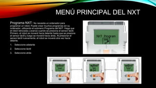 MENÚ PRINCIPAL DEL NXT 
Programa NXT: No necesita un ordenador para 
programar un robot. Puede crear muchos programas sin su 
ordenador, utilizando el submenú Programa del NXT. Haga que 
el robot retroceda y avance cuando se presiona el sensor táctil. 
Primero, el robot se moverá hacia delante hasta que se presione 
el sensor táctil y luego se moverá hacia atrás. Al presionar el 
sensor táctil nuevamente, el robot se moverá otra vez hacia 
delante. 
1. Seleccione adelante 
2. Seleccione táctil 
3. Seleccione atrás 
 