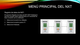 MENÚ PRINCIPAL DEL NXT 
Registro de datos de NXT: 
El submenú Registro de datos de NXT [NXT Datalog] te 
permite recopilar datos registrándolos sin necesidad de 
tener conexión con tu ordenador. 
1. Seleccione la opción luz reflejada 
2. Seleccione la opción puerto nª1 
3. Seleccione finalizado 
 