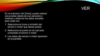 VER 
En el submenú Ver [View], puede realizar 
una prueba rápida de sus sensores y 
motores y observar los datos actuales 
para cada uno 
1. Seleccione el icono o el botón del 
sensor o motor que desea probar 
2. Seleccione el puerto en el cual esta 
conectado el sensor o motor 
3. Los datos del sensor o motor aparecen 
en la pantalla 
 