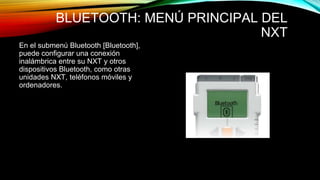 BLUETOOTH: MENÚ PRINCIPAL DEL 
NXT 
En el submenú Bluetooth [Bluetooth], 
puede configurar una conexión 
inalámbrica entre su NXT y otros 
dispositivos Bluetooth, como otras 
unidades NXT, teléfonos móviles y 
ordenadores. 
 