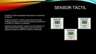 SENSOR TÁCTIL 
Pruébeme: Utilice el programa adecuado en el submenú 
Pruébeme. 
Programa de NXT: También puede utilizar la función 
Programa [Program] para crear programas directamente 
en el NXT sin utilizar un ordenador. 
Registro de datos de NXT: Utiliza la función Registro de 
datos de NXT [NXT Datalog] para crear archivos de 
registro de datos en el NXT sin utilizar un ordenador. 
 