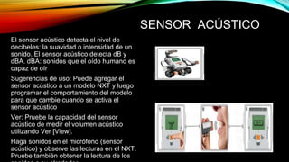 SENSOR ACÚSTICO 
El sensor acústico detecta el nivel de 
decibeles: la suavidad o intensidad de un 
sonido. El sensor acústico detecta dB y 
dBA. dBA: sonidos que el oído humano es 
capaz de oír 
Sugerencias de uso: Puede agregar el 
sensor acústico a un modelo NXT y luego 
programar el comportamiento del modelo 
para que cambie cuando se activa el 
sensor acústico 
Ver: Pruebe la capacidad del sensor 
acústico de medir el volumen acústico 
utilizando Ver [View]. 
Haga sonidos en el micrófono (sensor 
acústico) y observe las lecturas en el NXT. 
Pruebe también obtener la lectura de los 
sonidos a su alrededor. 
 