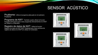 SENSOR ACÚSTICO 
Pruébeme: Utilice el programa adecuado en el submenú 
Pruébeme. 
Programa de NXY: También puede utilizar la función 
Programa [Program] para crear programas directamente en el NXT 
sin utilizar un ordenador. 
Registro de datos de NXT: Utiliza la función 
Registro de datos de NXT [NXT Datalog] para crear archivos de 
registro de datos en el NXT sin utilizar un ordenador. 
 