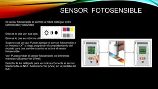 SENSOR FOTOSENSIBLE 
El sensor fotosensible le permite al robot distinguir entre 
luminosidad y oscuridad 
Esto es lo que ven sus ojos. 
Esto es lo que su robot ve utilizando el sensor fotosensible. 
Sugerencias de uso: Puede agregar el sensor fotosensible a 
un modelo NXT y luego programar el comportamiento del 
modelo para que cambie cuando se activa el sensor 
fotosensible. 
Ver: Puede probar el sensor fotosensible de diferentes 
maneras utilizando Ver [View]. 
Detectar la luz reflejada para ver colores Conecte el sensor 
fotosensible al NXT. Seleccione Ver [View] en la pantalla del 
NXT. 
 