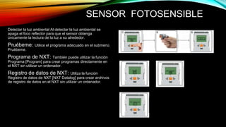 SENSOR FOTOSENSIBLE 
Detectar la luz ambiental Al detectar la luz ambiental se 
apaga el foco reflector para que el sensor obtenga 
únicamente la lectura de la luz a su alrededor. 
Pruébeme: Utilice el programa adecuado en el submenú 
Pruébeme. 
Programa de NXT: También puede utilizar la función 
Programa [Program] para crear programas directamente en 
el NXT sin utilizar un ordenador. 
Registro de datos de NXT: Utiliza la función 
Registro de datos de NXT [NXT Datalog] para crear archivos 
de registro de datos en el NXT sin utilizar un ordenador. 
 